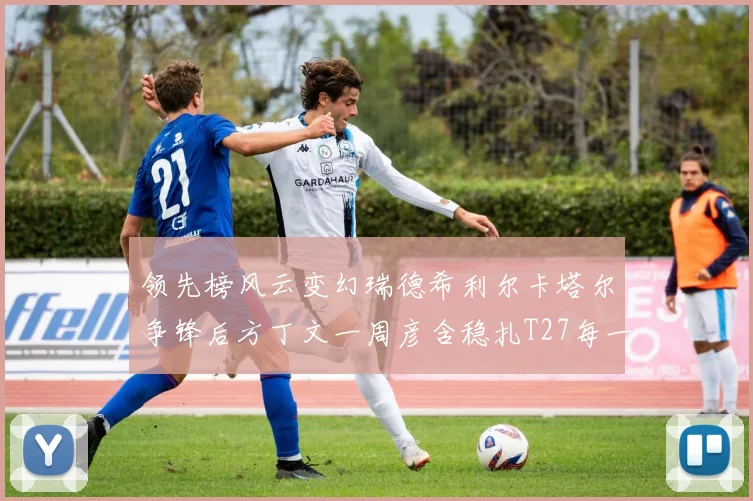 领先榜风云变幻瑞德希利尔卡塔尔争锋后方丁文一周彦含稳扎T27每一步都是突破的叙事
